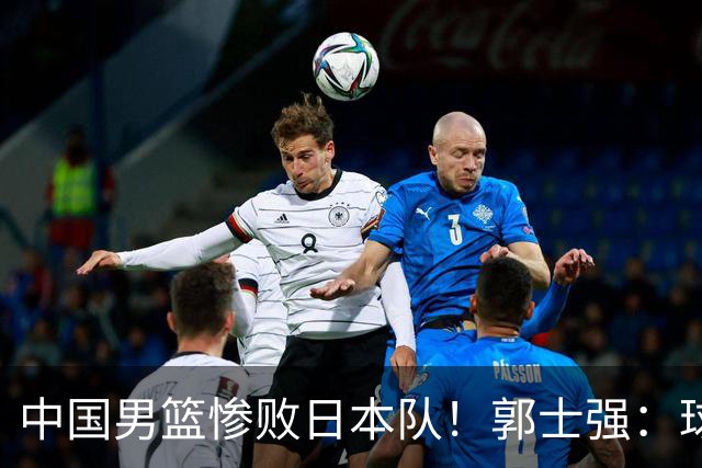 中国男篮惨败日本队！郭士强：球员都很努力，责任在我